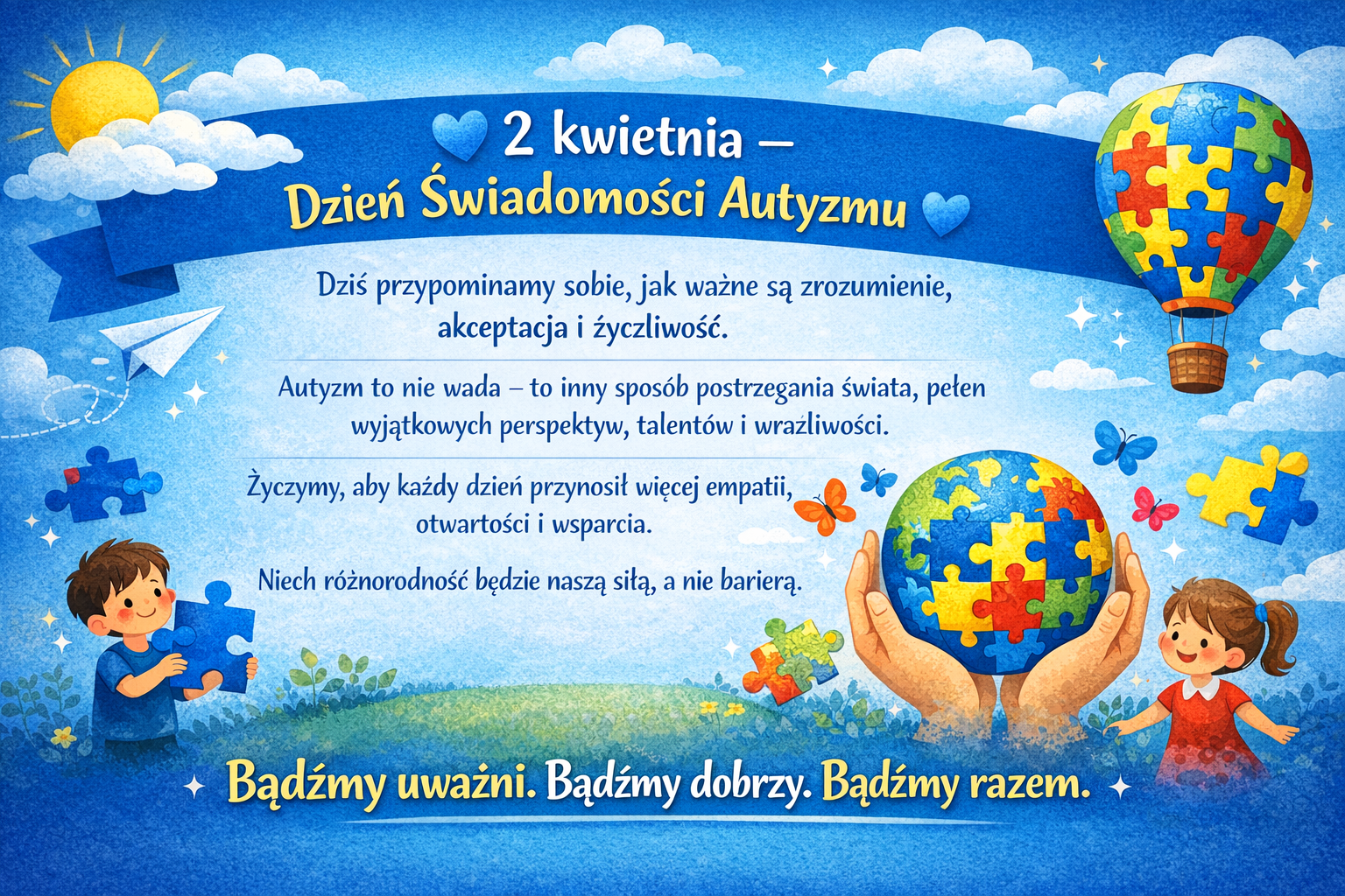 Kolorowy, poziomy plakat z okazji Dnia Świadomości Autyzmu (2 kwietnia). Na niebieskim tle z chmurami i słońcem widnieje napis „2 kwietnia – Dzień Świadomości Autyzmu”. U dołu po prawej stronie znajdują się dłonie trzymające kulę ziemską ułożoną z kolorowych puzzli – symbol różnorodności w spektrum autyzmu. Wokół latają motyle i unoszą się pojedyncze puzzle. Po lewej stronie na dole chłopczyk, po prawej dziewczynka, dzieci uśmiechają się. Na plakacie znajduje się tekst o znaczeniu zrozumienia, akceptacji i życzliwości wobec osób w spektrum autyzmu. Na dole wyróżnione hasło: „Bądźmy uważni. Bądźmy dobrzy. Bądźmy razem.”