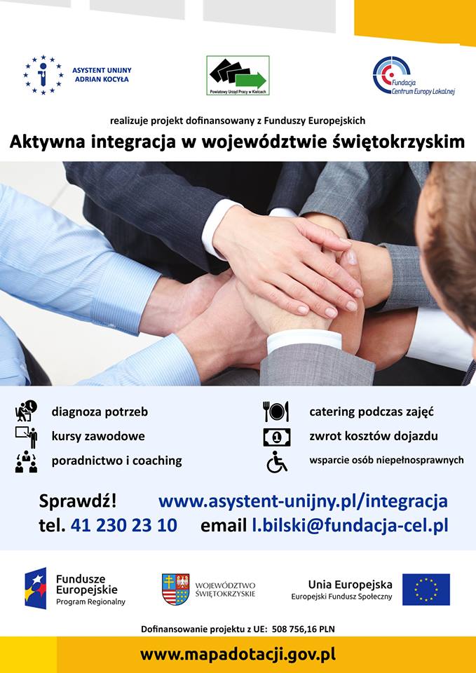 Plakat projektu "Aktywna integracja w województwie świętokrzyskim" Na górze plakatu znajdują się trzy loga: 1. Asystent Unijny Adrian Kocyła 2. Powiatowy Urząd Pracy w Kielcach 3. Fundacja Centrum Europy Lokalnej Poniżej przedstawione są najważniejsze informacje dotyczące udziału w projekcie, to jest: Tytuł projektu: Aktywna integracja w województwie świętokrzyskim Cel projektu: Celem projektu jest aktywizacja uczestników z obszaru województwa świętokrzyskiego Informacja, że w projekcie oferowane są bezpłatne usługi dla osób należących do jednej z poniższych grup: • niepełnosprawni • niepracujący od ponad roku • przebywający w pieczy zastępczej • opuszczający młodzieżowy ośrodek wychowawczy • opuszczający młodzieżowy ośrodek socjoterapeutyczny • po programie wychodzenia z nałogu • korzystający z pomocy społecznej • bezdomni realizujący program wychodzenia z bezdomności Informacja zachęcająca do udziału w projekcie: Jesteś z wojewodztwa świętokrzyskiego? Uważasz, że potrzebujesz pomocy? Skorzystaj z naszego wsparcia! Opis oferty: • diagnoza potrzeb • kursy zawodowe • poradnictwo i coaching • catering podczas zajęć • zwrot kosztów dojazdu • wsparcie osób niepełnosprawnych Dane kontaktowe: Telefon: 41 230 23 10 Strona www: www.asystent-unijny.pl/integracja email: l.bilski@fundacja-cel.pl Na dole plakatu przedstawione są kolejne trzy loga: 1. Fundusze Europejskie Program Regionalny 2. Herb Województwa Świętokrzyskiego 3. Flaga Unii Europejskiej, Europejski Fundusz Społeczny Informacja o dofinansowaniu projektu z Unii Europejskiej w kwocie 508 756,16 PLN Adres strony www.mapadotacji.gov.pl