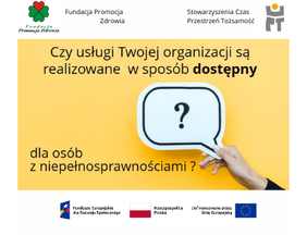 Pokaż zdjęcie: Grafika informacyjna zawierająca pytanie: „Czy usługi Twojej organizacji są realizowane w sposób dostępny dla osób z niepełnosprawnościami?” Słowo „dostępny” jest pogrubione. W tle znajduje się zdjęcie dłoni trzymającej biały dymek z czarnym znakiem zapytania na żółtym tle. U góry znajdują się logotypy Fundacji Promocja Zdrowia oraz Stowarzyszenia Czas Przestrzeń Tożsamość. Na dole znajdują się logotypy Funduszy Europejskich, Rzeczypospolitej Polskiej i Unii Europejskiej, wskazujące na dofinansowanie projektu.