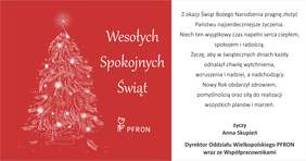 Pokaż zdjęcie: Grafika kartki: Po lewej stronie na czerwonym tle znajduje się stylizowana choinka stworzona z białych linii i światełek oraz logo PFRON. Obok napis: „Wesołych Spokojnych Świąt”. Po prawej stronie na białym tle umieszczone są życzenia: „Z okazji Świąt Bożego Narodzenia pragnę złożyć Państwu najserdeczniejsze życzenia. Niech ten wyjątkowy czas napełnia serca ciepłem, spokojem i radością. Życzę, aby w świątecznych dniach każdy odnalazł chwilę wytchnienia, wzruszeń, radości, a nadchodzący Nowy Rok obdarzył nowymi pomysłami oraz siłą do realizacji wszystkich planów i marzeń życzy Anna Skupień - dyrektor Oddziału Wielkopolskiego PFRON wraz ze Współpracownikami.