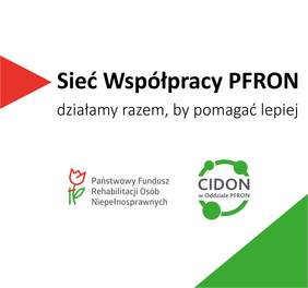 Pokaż zdjęcie: Prostokątny baner z białym tłem i czerwono zielonymi elementami graficznymi.   Z lewej strony jest czerwony trójkątny skierowany w prawo.  Na środku dużym czarnym tekstem: „Sieć Współpracy PFRON”.  Poniżej mniejszym tekstem: „działamy razem, by pomagać lepiej”. Niżej po lewej widnieje logo Państwowego Funduszu Rehabilitacji Osób Niepełnosprawnych. Po prawej stronie jest zielone logo z okręgiem i trzema kółkami połączonymi liniami oraz tekst w środku: „CIDON”, a pod spodem: „w Oddziale PFRON”.   W prawym dolnym rogu banera znajduje się zielony trójkąt wypełniający narożnik.