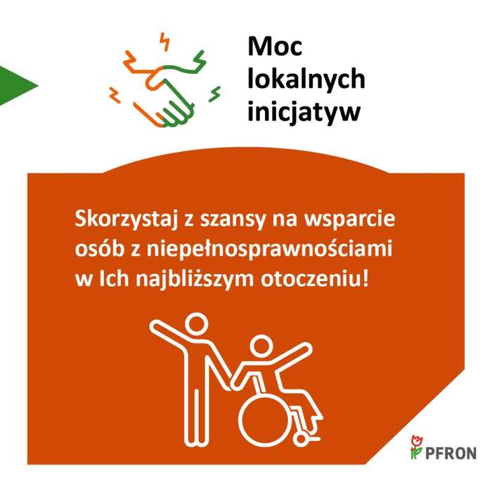 Pokaż zdjęcie: Grafika promocyjna programu PFRON pod hasłem „Moc lokalnych inicjatyw”. W górnej części znajduje się ikona dwóch podających sobie dłoni oraz tekst „Moc lokalnych inicjatyw”. Poniżej, na pomarańczowym tle, widnieje napis: „Skorzystaj z szansy na wsparcie osób z niepełnosprawnościami w ich najbliższym otoczeniu!”. Pod tekstem jest biała ikonka przedstawiająca osobę stojącą obok osoby na wózku, obie postacie mają uniesione ręce. W prawym dolnym rogu znajduje się logo PFRON.