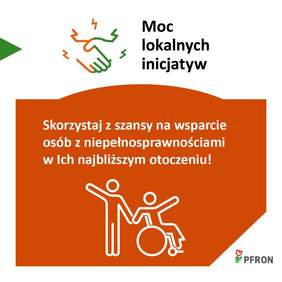 Pokaż zdjęcie: Grafika promocyjna programu PFRON pod hasłem „Moc lokalnych inicjatyw”. W górnej części znajduje się ikona dwóch podających sobie dłoni oraz tekst „Moc lokalnych inicjatyw”. Poniżej, na pomarańczowym tle, widnieje napis: „Skorzystaj z szansy na wsparcie osób z niepełnosprawnościami w ich najbliższym otoczeniu!”. Pod tekstem jest biała ikonka przedstawiająca osobę stojącą obok osoby na wózku, obie postacie mają uniesione ręce. W prawym dolnym rogu znajduje się logo PFRON.