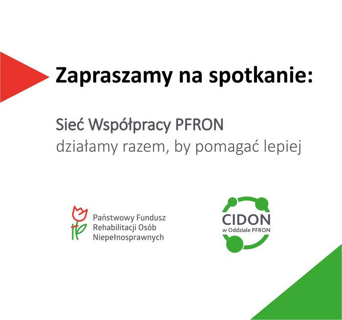 Pokaż zdjęcie: Prostokątny baner z białym tłem i czerwono zielonymi elementami graficznymi.   Z lewej strony jest czerwony trójkątny skierowany w prawo. Na środku dużym czarnym tekstem: Zaproszenie na spotkanie, a pod nim: Sieć Współpracy PFRON - działamy razem, by pomagać lepiej. Niżej po lewej widnieje logo Państwowego Funduszu Rehabilitacji Osób Niepełnosprawnych. Po prawej stronie jest zielone logo z okręgiem i trzema kółkami połączonymi liniami oraz tekst w środku: „CIDON”, a pod spodem: „w Oddziale PFRON”.   W prawym dolnym rogu banera znajduje się zielony trójkąt wypełniający narożnik.