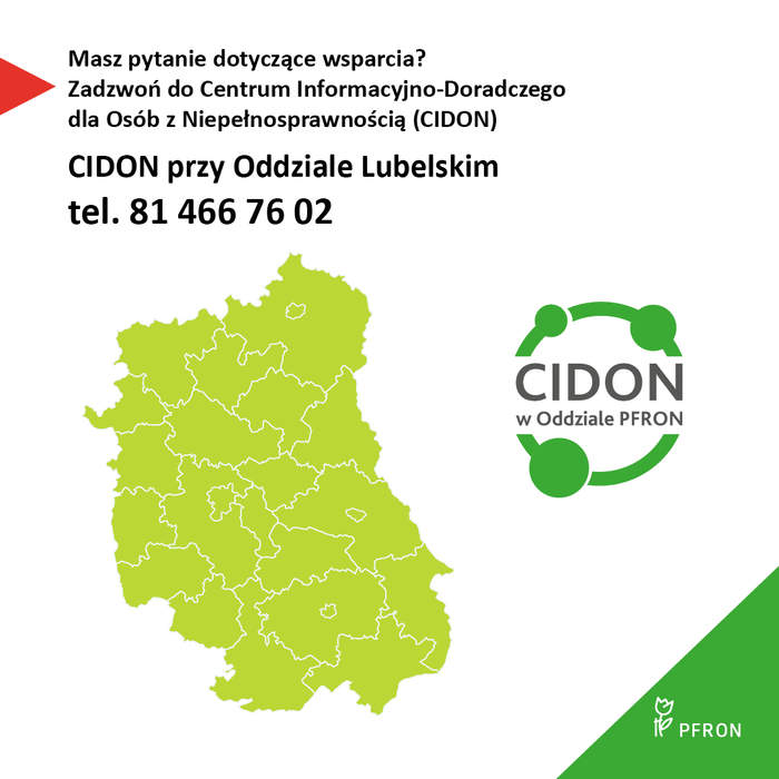 Pokaż zdjęcie: Grafika na białym tle, z lewej czerwony trójkąt skierowany na słowa napisane czarną czcionką: Masz pytanie dotyczące wsparcia? Zadzwoń do Centrum Informacyjno-Doradczego dla Osób z Niepełnosprawnością (CIDON).  CIDON przy Oddziale Lubelskim telefon 81 466 76 02. Poniżej zielona mapa województwa lubelskiego, po prawej od mapy logo CIDON, w prawym dolnym rogu grafiki trójkąt z wpisanym białym logotypem PFRON.