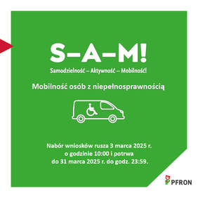 Pokaż zdjęcie: Obrazek przedstawia plakat informujący o programie "S-A-M! – Samodzielność – Aktywność – Mobilność!", który dotyczy mobilności osób z niepełnosprawnością. W centralnej części znajduje się ikona samochodu dostosowanego do potrzeb osób z niepełnosprawnością. Na tle zielonym umieszczono informacje o terminach naboru wniosków: rozpoczynają się one 3 marca 2025 roku o godzinie 10:00, a kończą 31 marca 2025 roku o godzinie 23:59. U dołu plakatu znajduje się logo PFRON (Państwowy Fundusz Rehabilitacji Osób Niepełnosprawnych).