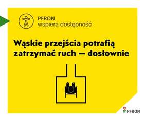 Pokaż zdjęcie: Zdjęcie jest infografiką dotyczącą zagadnienia: PFRON wspiera dostępność. Na żółtym tle znajduje się tekst o tym, że wąskie przejścia potrafią zatrzymać ruch. Jest także ikona człowieka siedzącego na wózku inwalidzkim. 